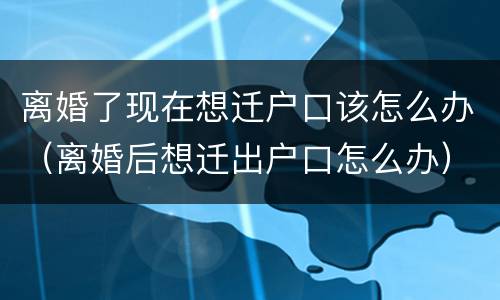 离婚了现在想迁户口该怎么办（离婚后想迁出户口怎么办）