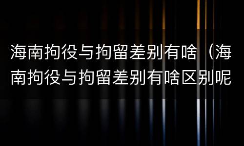 海南拘役与拘留差别有啥（海南拘役与拘留差别有啥区别呢）