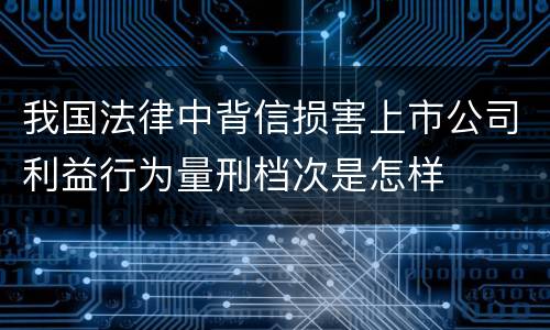 我国法律中背信损害上市公司利益行为量刑档次是怎样