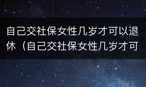 自己交社保女性几岁才可以退休（自己交社保女性几岁才可以退休呢）