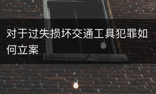 对于过失损坏交通工具犯罪如何立案 对于过失损坏交通工具犯罪如何立案