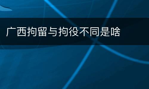 广西拘留与拘役不同是啥