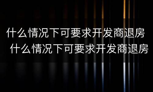 什么情况下可要求开发商退房 什么情况下可要求开发商退房款