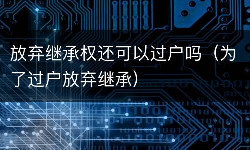放弃继承权还可以过户吗（为了过户放弃继承）