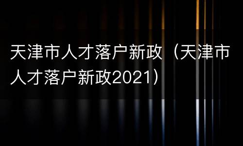 天津市人才落户新政（天津市人才落户新政2021）