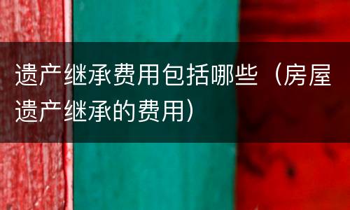 遗产继承费用包括哪些（房屋遗产继承的费用）