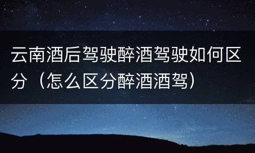 云南酒后驾驶醉酒驾驶如何区分（怎么区分醉酒酒驾）