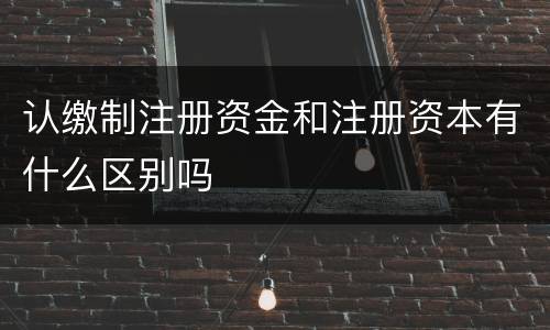 认缴制注册资金和注册资本有什么区别吗
