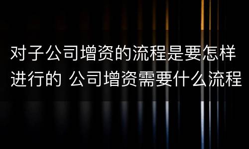 对子公司增资的流程是要怎样进行的 公司增资需要什么流程呢