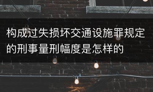 构成过失损坏交通设施罪规定的刑事量刑幅度是怎样的