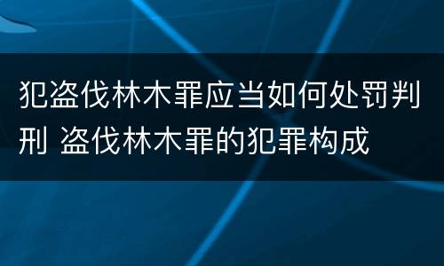 犯盗伐林木罪应当如何处罚判刑 盗伐林木罪的犯罪构成