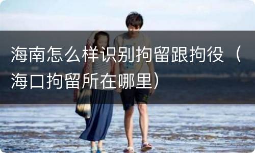 海南怎么样识别拘留跟拘役（海口拘留所在哪里）