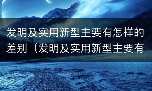 发明及实用新型主要有怎样的差别（发明及实用新型主要有怎样的差别和差距）