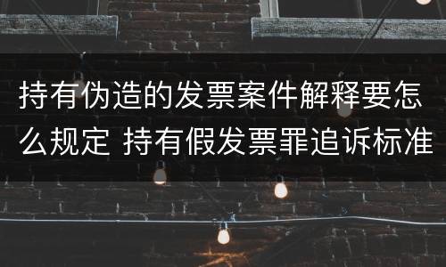 持有伪造的发票案件解释要怎么规定 持有假发票罪追诉标准