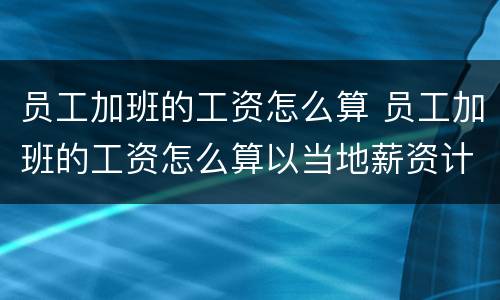 员工加班的工资怎么算 员工加班的工资怎么算以当地薪资计算吗