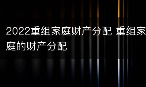 2022重组家庭财产分配 重组家庭的财产分配