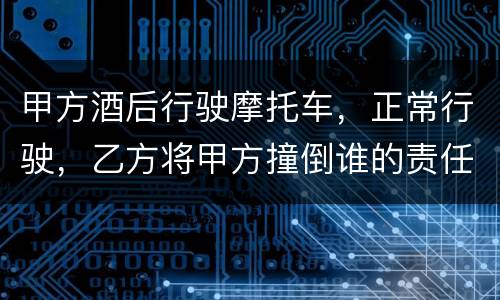 甲方酒后行驶摩托车，正常行驶，乙方将甲方撞倒谁的责任大一些