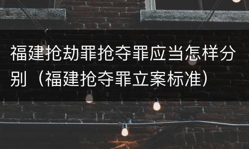 福建抢劫罪抢夺罪应当怎样分别（福建抢夺罪立案标准）
