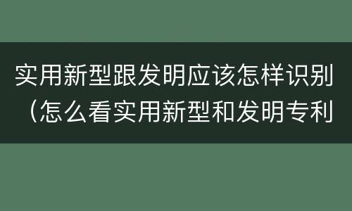 实用新型跟发明应该怎样识别（怎么看实用新型和发明专利）