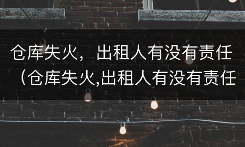仓库失火，出租人有没有责任（仓库失火,出租人有没有责任保险）