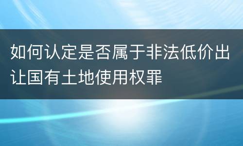 如何认定是否属于非法低价出让国有土地使用权罪