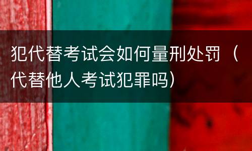 犯代替考试会如何量刑处罚（代替他人考试犯罪吗）