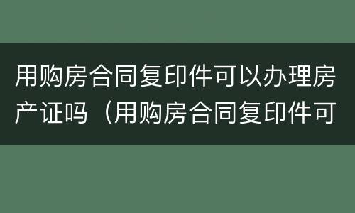 用购房合同复印件可以办理房产证吗（用购房合同复印件可以办理房产证吗安全吗）
