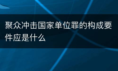 聚众冲击国家单位罪的构成要件应是什么
