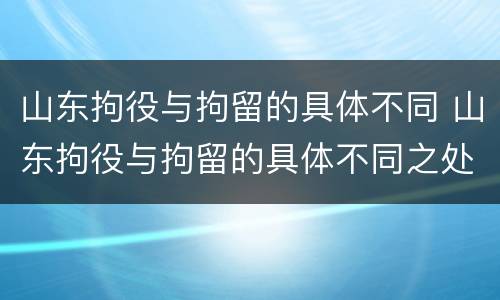 山东拘役与拘留的具体不同 山东拘役与拘留的具体不同之处