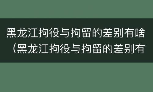 黑龙江拘役与拘留的差别有啥（黑龙江拘役与拘留的差别有啥关系）