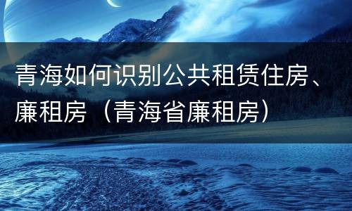 青海如何识别公共租赁住房、廉租房（青海省廉租房）