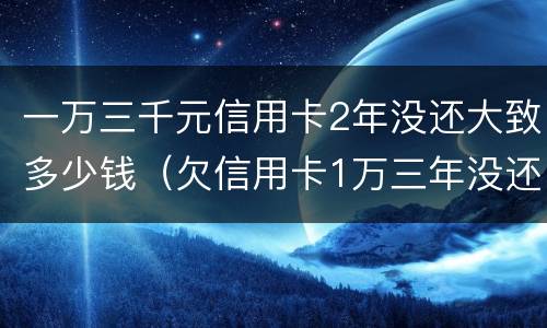 一万三千元信用卡2年没还大致多少钱（欠信用卡1万三年没还,现在要还多少钱）