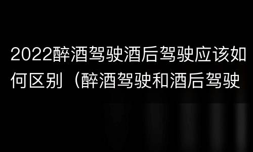 2022醉酒驾驶酒后驾驶应该如何区别（醉酒驾驶和酒后驾驶的标准）