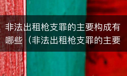 非法出租枪支罪的主要构成有哪些（非法出租枪支罪的主要构成有哪些要件）