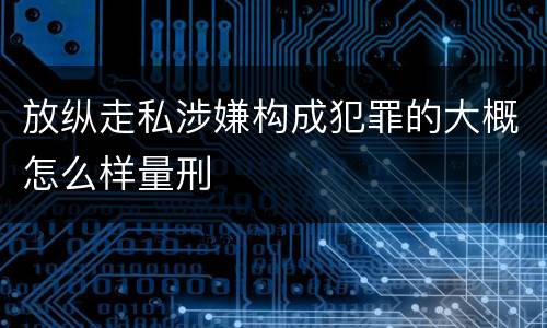 放纵走私涉嫌构成犯罪的大概怎么样量刑