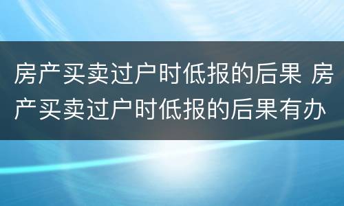 房产买卖过户时低报的后果 房产买卖过户时低报的后果有办法解决吗