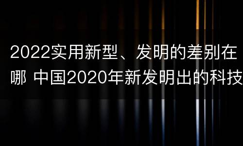 2022实用新型、发明的差别在哪 中国2020年新发明出的科技
