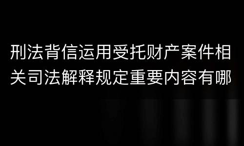 刑法背信运用受托财产案件相关司法解释规定重要内容有哪些
