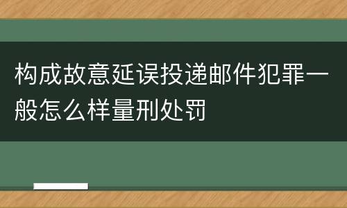 构成故意延误投递邮件犯罪一般怎么样量刑处罚