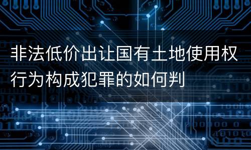 非法低价出让国有土地使用权行为构成犯罪的如何判