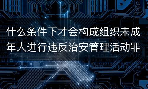 什么条件下才会构成组织未成年人进行违反治安管理活动罪