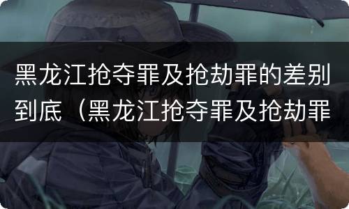 黑龙江抢夺罪及抢劫罪的差别到底（黑龙江抢夺罪及抢劫罪的差别到底多大）