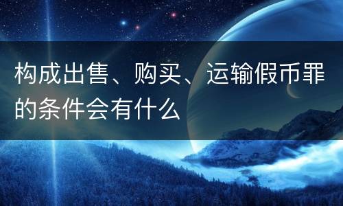 构成出售、购买、运输假币罪的条件会有什么