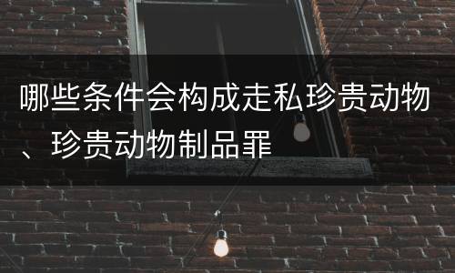 哪些条件会构成走私珍贵动物、珍贵动物制品罪