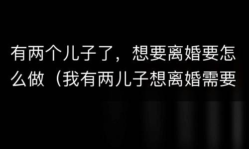 有两个儿子了，想要离婚要怎么做（我有两儿子想离婚需要什么手续吗）