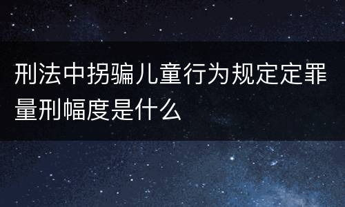 刑法中拐骗儿童行为规定定罪量刑幅度是什么