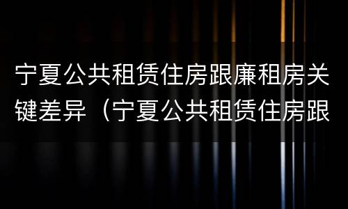 宁夏公共租赁住房跟廉租房关键差异（宁夏公共租赁住房跟廉租房关键差异大吗）