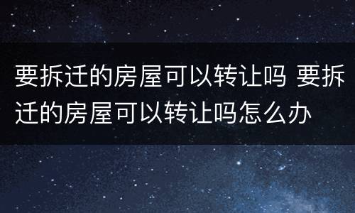 要拆迁的房屋可以转让吗 要拆迁的房屋可以转让吗怎么办