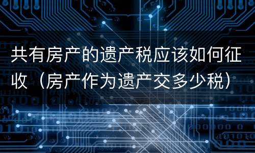 共有房产的遗产税应该如何征收（房产作为遗产交多少税）