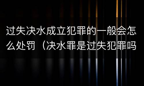 过失决水成立犯罪的一般会怎么处罚（决水罪是过失犯罪吗）